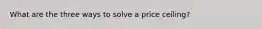 What are the three ways to solve a price ceiling?