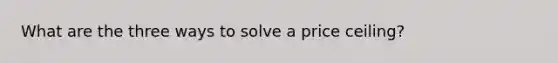 What are the three ways to solve a price ceiling?