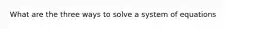 What are the three ways to solve a system of equations