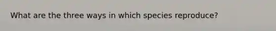 What are the three ways in which species reproduce?