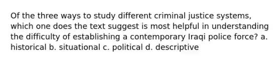 Of the three ways to study different criminal justice systems, which one does the text suggest is most helpful in understanding the difficulty of establishing a contemporary Iraqi police force? a. historical b. situational c. political d. descriptive