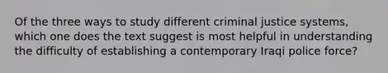 Of the three ways to study different criminal justice systems, which one does the text suggest is most helpful in understanding the difficulty of establishing a contemporary Iraqi police force?