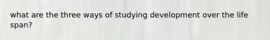 what are the three ways of studying development over the life span?