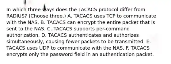 In which three ways does the TACACS protocol differ from RADIUS? (Choose three.) A. TACACS uses TCP to communicate with the NAS. B. TACACS can encrypt the entire packet that is sent to the NAS. C. TACACS supports per-command authorization. D. TACACS authenticates and authorizes simultaneously, causing fewer packets to be transmitted. E. TACACS uses UDP to communicate with the NAS. F. TACACS encrypts only the password field in an authentication packet.