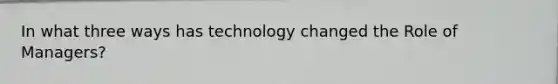 In what three ways has technology changed the Role of Managers?