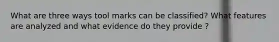 What are three ways tool marks can be classified? What features are analyzed and what evidence do they provide ?