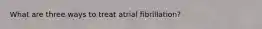 What are three ways to treat atrial fibrillation?