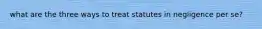 what are the three ways to treat statutes in negligence per se?