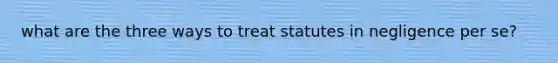 what are the three ways to treat statutes in negligence per se?