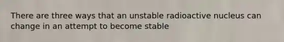 There are three ways that an unstable radioactive nucleus can change in an attempt to become stable