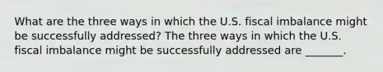 What are the three ways in which the U.S. fiscal imbalance might be successfully​ addressed? The three ways in which the U.S. fiscal imbalance might be successfully addressed are​ _______.