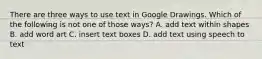 There are three ways to use text in Google Drawings. Which of the following is not one of those ways? A. add text within shapes B. add word art C. insert text boxes D. add text using speech to text