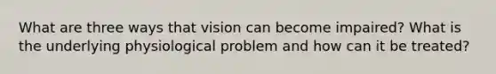 What are three ways that vision can become impaired? What is the underlying physiological problem and how can it be treated?