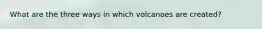 What are the three ways in which volcanoes are created?