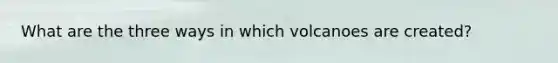 What are the three ways in which volcanoes are created?