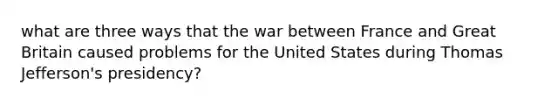 what are three ways that the war between France and Great Britain caused problems for the United States during Thomas Jefferson's presidency?