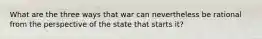 What are the three ways that war can nevertheless be rational from the perspective of the state that starts it?