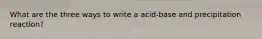 What are the three ways to write a acid-base and precipitation reaction?