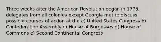 Three weeks after the American Revolution began in 1775, delegates from all colonies except Georgia met to discuss possible courses of action at the a) United States Congress b) Confederation Assembly c) House of Burgesses d) House of Commons e) Second Continental Congress