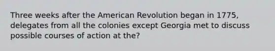 Three weeks after the American Revolution began in 1775, delegates from all the colonies except Georgia met to discuss possible courses of action at the?