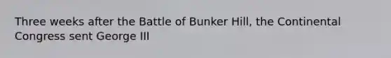Three weeks after the Battle of Bunker Hill, the Continental Congress sent George III