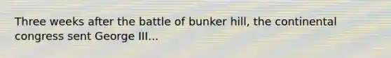 Three weeks after the battle of bunker hill, the continental congress sent George III...