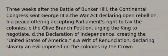 Three weeks after the Battle of Bunker Hill, the Continental Congress sent George III a.the War Act declaring open rebellion. b.a peace offering accepting Parliament's right to tax the colonies. c.the Olive Branch Petition, urging the King to negotiate. d.the Declaration of Independence, creating the "United States of America." e.a Writ of Renunciation, declaring slavery an evil imposed on the colonies by the Crown.