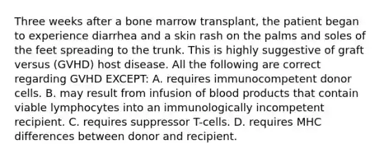 Three weeks after a bone marrow transplant, the patient began to experience diarrhea and a skin rash on the palms and soles of the feet spreading to the trunk. This is highly suggestive of graft versus (GVHD) host disease. All the following are correct regarding GVHD EXCEPT: A. requires immunocompetent donor cells. B. may result from infusion of blood products that contain viable lymphocytes into an immunologically incompetent recipient. C. requires suppressor T-cells. D. requires MHC differences between donor and recipient.