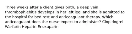 Three weeks after a client gives birth, a deep vein thrombophlebitis develops in her left leg, and she is admitted to the hospital for bed rest and anticoagulant therapy. Which anticoagulant does the nurse expect to administer? Clopidogrel Warfarin Heparin Enoxaparin