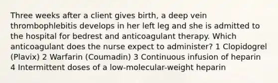 Three weeks after a client gives birth, a deep vein thrombophlebitis develops in her left leg and she is admitted to the hospital for bedrest and anticoagulant therapy. Which anticoagulant does the nurse expect to administer? 1 Clopidogrel (Plavix) 2 Warfarin (Coumadin) 3 Continuous infusion of heparin 4 Intermittent doses of a low-molecular-weight heparin