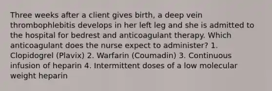 Three weeks after a client gives birth, a deep vein thrombophlebitis develops in her left leg and she is admitted to the hospital for bedrest and anticoagulant therapy. Which anticoagulant does the nurse expect to administer? 1. Clopidogrel (Plavix) 2. Warfarin (Coumadin) 3. Continuous infusion of heparin 4. Intermittent doses of a low molecular weight heparin