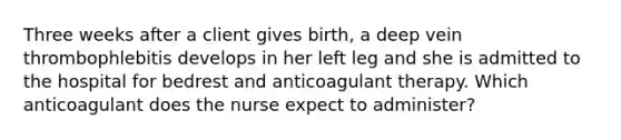 Three weeks after a client gives birth, a deep vein thrombophlebitis develops in her left leg and she is admitted to the hospital for bedrest and anticoagulant therapy. Which anticoagulant does the nurse expect to administer?