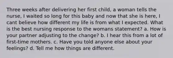 Three weeks after delivering her first child, a woman tells the nurse, I waited so long for this baby and now that she is here, I cant believe how different my life is from what I expected. What is the best nursing response to the womans statement? a. How is your partner adjusting to the change? b. I hear this from a lot of first-time mothers. c. Have you told anyone else about your feelings? d. Tell me how things are different.