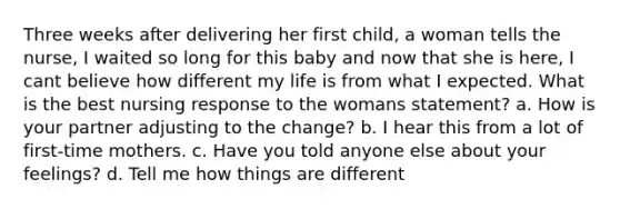 Three weeks after delivering her first child, a woman tells the nurse, I waited so long for this baby and now that she is here, I cant believe how different my life is from what I expected. What is the best nursing response to the womans statement? a. How is your partner adjusting to the change? b. I hear this from a lot of first-time mothers. c. Have you told anyone else about your feelings? d. Tell me how things are different