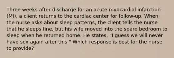 Three weeks after discharge for an acute myocardial infarction (MI), a client returns to the cardiac center for follow-up. When the nurse asks about sleep patterns, the client tells the nurse that he sleeps fine, but his wife moved into the spare bedroom to sleep when he returned home. He states, "I guess we will never have sex again after this." Which response is best for the nurse to provide?