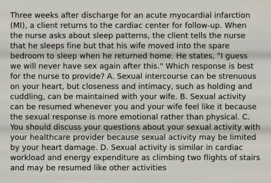 Three weeks after discharge for an acute myocardial infarction (MI), a client returns to the cardiac center for follow-up. When the nurse asks about sleep patterns, the client tells the nurse that he sleeps fine but that his wife moved into the spare bedroom to sleep when he returned home. He states, "I guess we will never have sex again after this." Which response is best for the nurse to provide? A. Sexual intercourse can be strenuous on your heart, but closeness and intimacy, such as holding and cuddling, can be maintained with your wife. B. Sexual activity can be resumed whenever you and your wife feel like it because the sexual response is more emotional rather than physical. C. You should discuss your questions about your sexual activity with your healthcare provider because sexual activity may be limited by your heart damage. D. Sexual activity is similar in cardiac workload and energy expenditure as climbing two flights of stairs and may be resumed like other activities