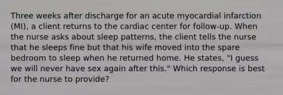 Three weeks after discharge for an acute myocardial infarction (MI), a client returns to the cardiac center for follow-up. When the nurse asks about sleep patterns, the client tells the nurse that he sleeps fine but that his wife moved into the spare bedroom to sleep when he returned home. He states, "I guess we will never have sex again after this." Which response is best for the nurse to provide?