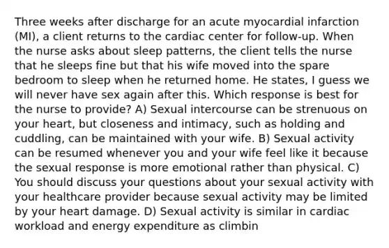 Three weeks after discharge for an acute myocardial infarction (MI), a client returns to the cardiac center for follow-up. When the nurse asks about sleep patterns, the client tells the nurse that he sleeps fine but that his wife moved into the spare bedroom to sleep when he returned home. He states, I guess we will never have sex again after this. Which response is best for the nurse to provide? A) Sexual intercourse can be strenuous on your heart, but closeness and intimacy, such as holding and cuddling, can be maintained with your wife. B) Sexual activity can be resumed whenever you and your wife feel like it because the sexual response is more emotional rather than physical. C) You should discuss your questions about your sexual activity with your healthcare provider because sexual activity may be limited by your heart damage. D) Sexual activity is similar in cardiac workload and energy expenditure as climbin