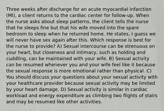 Three weeks after discharge for an acute myocardial infarction (MI), a client returns to the cardiac center for follow-up. When the nurse asks about sleep patterns, the client tells the nurse that he sleeps fine but that his wife moved into the spare bedroom to sleep when he returned home. He states, I guess we will never have sex again after this. Which response is best for the nurse to provide? A) Sexual intercourse can be strenuous on your heart, but closeness and intimacy, such as holding and cuddling, can be maintained with your wife. B) Sexual activity can be resumed whenever you and your wife feel like it because the sexual response is more emotional rather than physical. C) You should discuss your questions about your sexual activity with your healthcare provider because sexual activity may be limited by your heart damage. D) Sexual activity is similar in cardiac workload and energy expenditure as climbing two flights of stairs and may be resumed like other activities.