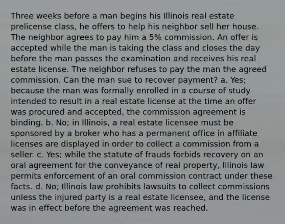 Three weeks before a man begins his Illinois real estate prelicense class, he offers to help his neighbor sell her house. The neighbor agrees to pay him a 5% commission. An offer is accepted while the man is taking the class and closes the day before the man passes the examination and receives his real estate license. The neighbor refuses to pay the man the agreed commission. Can the man sue to recover payment? a. Yes; because the man was formally enrolled in a course of study intended to result in a real estate license at the time an offer was procured and accepted, the commission agreement is binding. b. No; in Illinois, a real estate licensee must be sponsored by a broker who has a permanent office in affiliate licenses are displayed in order to collect a commission from a seller. c. Yes; while the statute of frauds forbids recovery on an oral agreement for the conveyance of real property, Illinois law permits enforcement of an oral commission contract under these facts. d. No; Illinois law prohibits lawsuits to collect commissions unless the injured party is a real estate licensee, and the license was in effect before the agreement was reached.