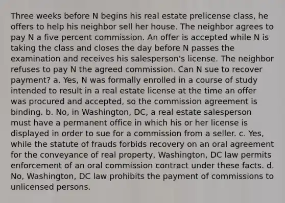 Three weeks before N begins his real estate prelicense class, he offers to help his neighbor sell her house. The neighbor agrees to pay N a five percent commission. An offer is accepted while N is taking the class and closes the day before N passes the examination and receives his salesperson's license. The neighbor refuses to pay N the agreed commission. Can N sue to recover payment? a. Yes, N was formally enrolled in a course of study intended to result in a real estate license at the time an offer was procured and accepted, so the commission agreement is binding. b. No, in Washington, DC, a real estate salesperson must have a permanent office in which his or her license is displayed in order to sue for a commission from a seller. c. Yes, while the statute of frauds forbids recovery on an oral agreement for the conveyance of real property, Washington, DC law permits enforcement of an oral commission contract under these facts. d. No, Washington, DC law prohibits the payment of commissions to unlicensed persons.