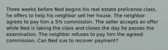 Three weeks before Ned begins his real estate prelicense class, he offers to help his neighbor sell her house. The neighbor agrees to pay him a 5% commission. The seller accepts an offer while Ned is taking the class and closes the day he passes the examination. The neighbor refuses to pay him the agreed commission. Can Ned sue to recover payment?