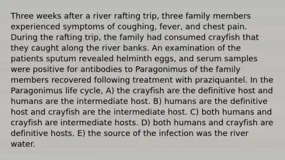 Three weeks after a river rafting trip, three family members experienced symptoms of coughing, fever, and chest pain. During the rafting trip, the family had consumed crayfish that they caught along the river banks. An examination of the patients sputum revealed helminth eggs, and serum samples were positive for antibodies to Paragonimus of the family members recovered following treatment with praziquantel. In the Paragonimus life cycle, A) the crayfish are the definitive host and humans are the intermediate host. B) humans are the definitive host and crayfish are the intermediate host. C) both humans and crayfish are intermediate hosts. D) both humans and crayfish are definitive hosts. E) the source of the infection was the river water.