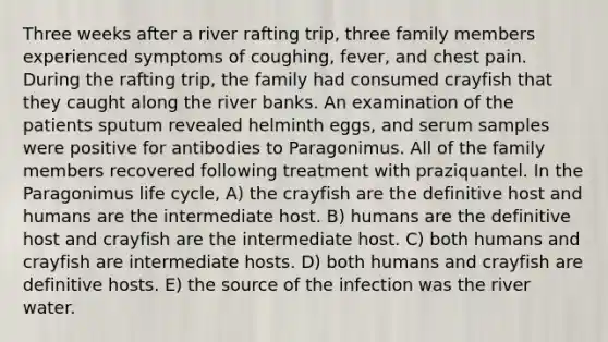 Three weeks after a river rafting trip, three family members experienced symptoms of coughing, fever, and chest pain. During the rafting trip, the family had consumed crayfish that they caught along the river banks. An examination of the patients sputum revealed helminth eggs, and serum samples were positive for antibodies to Paragonimus. All of the family members recovered following treatment with praziquantel. In the Paragonimus life cycle, A) the crayfish are the definitive host and humans are the intermediate host. B) humans are the definitive host and crayfish are the intermediate host. C) both humans and crayfish are intermediate hosts. D) both humans and crayfish are definitive hosts. E) the source of the infection was the river water.