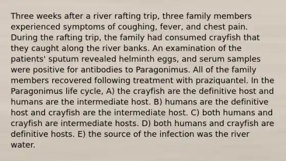 Three weeks after a river rafting trip, three family members experienced symptoms of coughing, fever, and chest pain. During the rafting trip, the family had consumed crayfish that they caught along the river banks. An examination of the patients' sputum revealed helminth eggs, and serum samples were positive for antibodies to Paragonimus. All of the family members recovered following treatment with praziquantel. In the Paragonimus life cycle, A) the crayfish are the definitive host and humans are the intermediate host. B) humans are the definitive host and crayfish are the intermediate host. C) both humans and crayfish are intermediate hosts. D) both humans and crayfish are definitive hosts. E) the source of the infection was the river water.