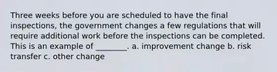 Three weeks before you are scheduled to have the final inspections, the government changes a few regulations that will require additional work before the inspections can be completed. This is an example of ________. a. improvement change b. risk transfer c. other change