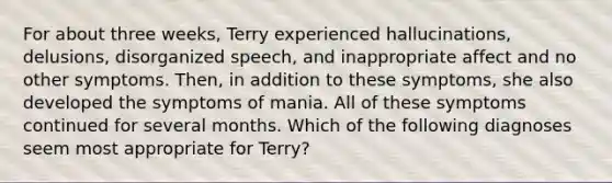 For about three weeks, Terry experienced hallucinations, delusions, disorganized speech, and inappropriate affect and no other symptoms. Then, in addition to these symptoms, she also developed the symptoms of mania. All of these symptoms continued for several months. Which of the following diagnoses seem most appropriate for Terry?