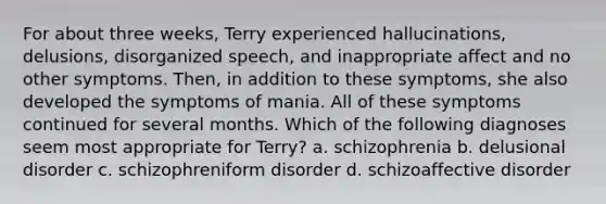 For about three weeks, Terry experienced hallucinations, delusions, disorganized speech, and inappropriate affect and no other symptoms. Then, in addition to these symptoms, she also developed the symptoms of mania. All of these symptoms continued for several months. Which of the following diagnoses seem most appropriate for Terry? a. schizophrenia b. delusional disorder c. schizophreniform disorder d. schizoaffective disorder