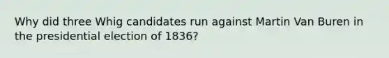 Why did three Whig candidates run against Martin Van Buren in the presidential election of 1836?