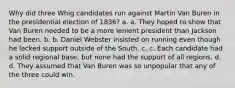 Why did three Whig candidates run against Martin Van Buren in the presidential election of 1836? a. a. They hoped to show that Van Buren needed to be a more lenient president than Jackson had been. b. b. Daniel Webster insisted on running even though he lacked support outside of the South. c. c. Each candidate had a solid regional base, but none had the support of all regions. d. d. They assumed that Van Buren was so unpopular that any of the three could win.